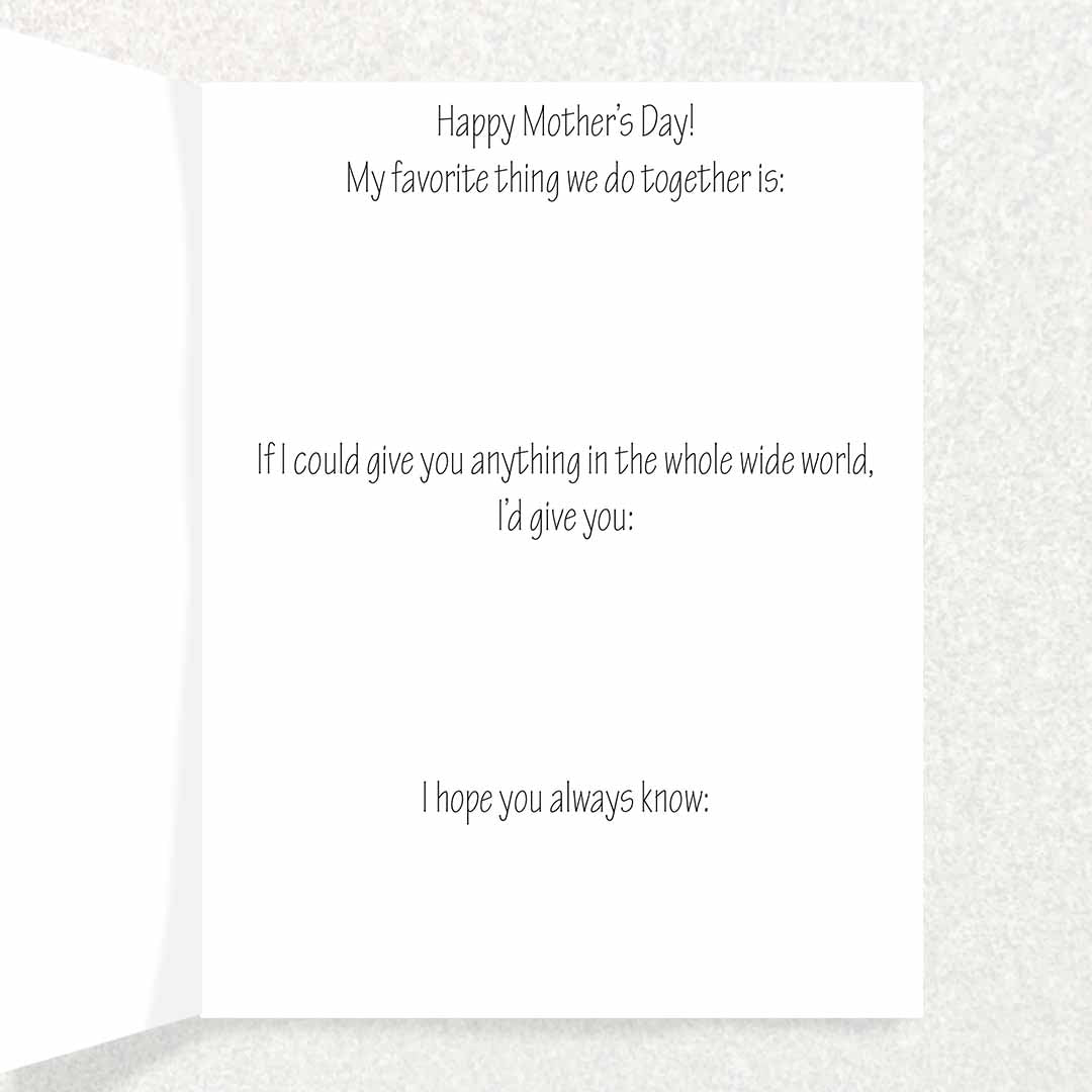 Inside Inscription says Happy Mother’s Day! My favorite thing we do together is: If I could give you anything in the whole wide world, I’d give you: I hope you always know:
