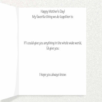 Inside Inscription says Happy Mother’s Day! My favorite thing we do together is: If I could give you anything in the whole wide world, I’d give you: I hope you always know: